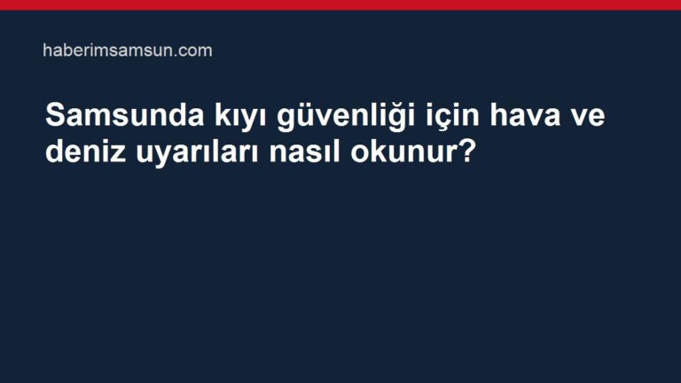 Samsunda kıyı güvenliği için hava ve deniz uyarıları nasıl okunur?